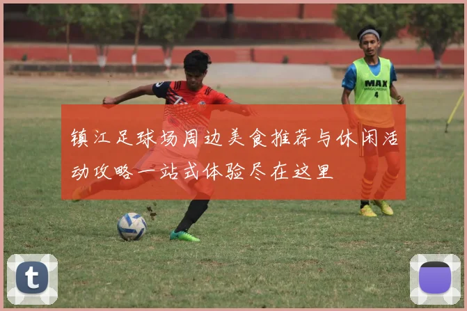 镇江足球场周边美食推荐与休闲活动攻略一站式体验尽在这里