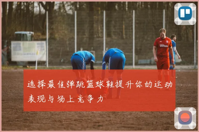 选择最佳弹跳篮球鞋提升你的运动表现与场上竞争力