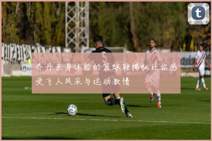 乔丹亲身体验的篮球鞋揭秘让你感受飞人风采与运动激情