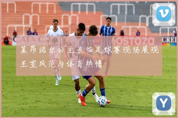 莱昂诺尔公主亲临足球赛现场展现王室风范与体育热情