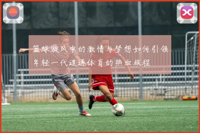 篮球漩风中的激情与梦想如何引领年轻一代追逐体育的热血旅程