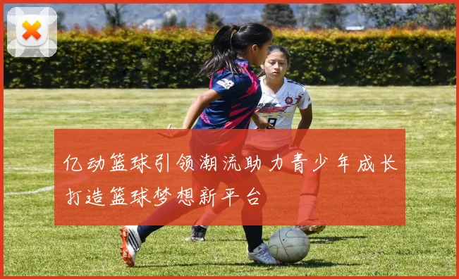 亿动篮球引领潮流助力青少年成长打造篮球梦想新平台