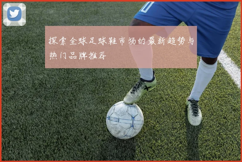 探索全球足球鞋市场的最新趋势与热门品牌推荐