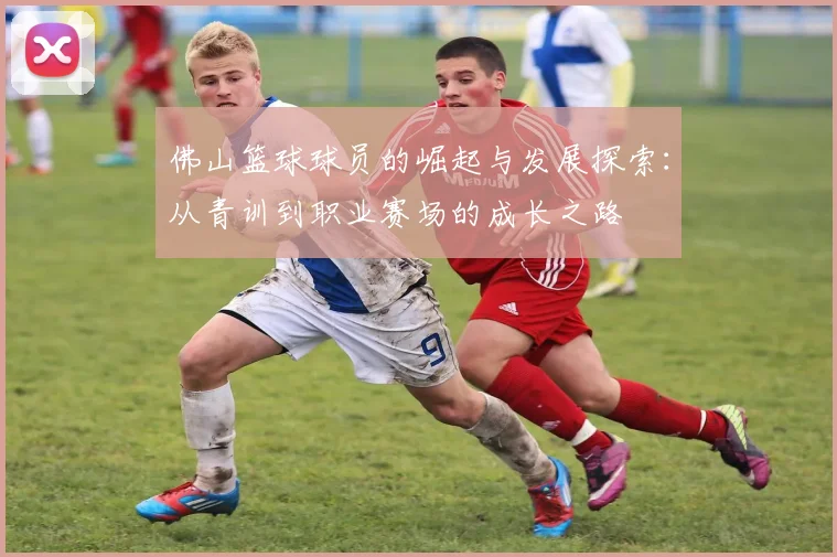 佛山篮球球员的崛起与发展探索：从青训到职业赛场的成长之路